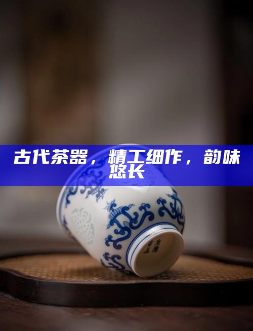 古代茶器，精工细作，韵味悠长